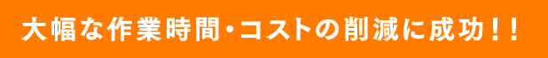 大幅な作業時間・コストの削減に成功!!