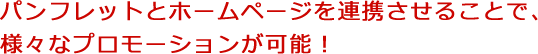 パンフレットとホームページを連携させることで、様々なプロモーションが可能！